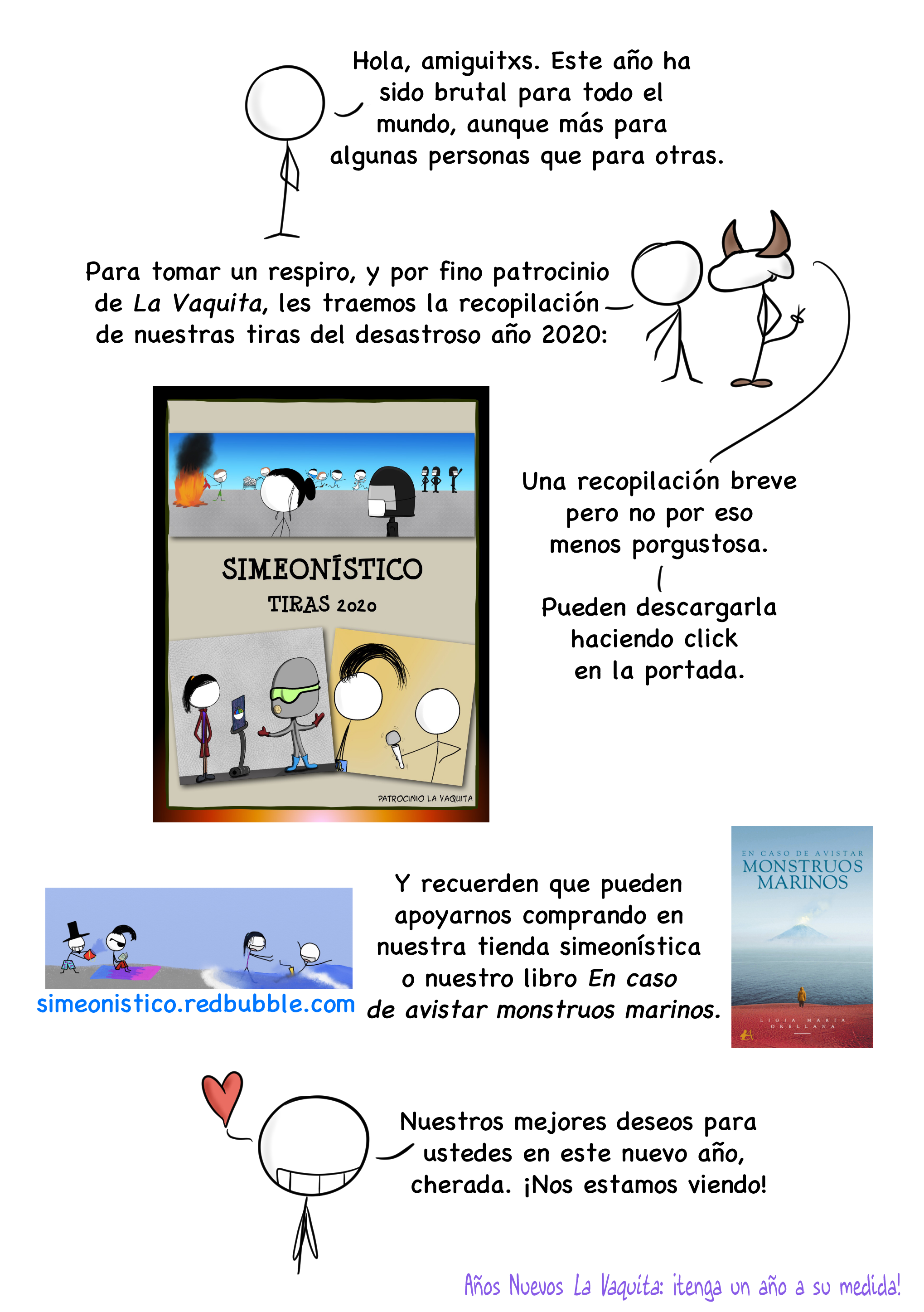 Hola, amiguitxs. Este año ha sido brutal para todo el mundo, aunque más para algunas personas que para otras. Para tomar un respiro, y por fino patrocinio de La Vaquita, les traemos la recopilación de nuestras tiras del desastroso año 2020. Una recopilación breve pero no por eso menos porgustosa. Pueden descargarla haciendo click en la portada. Y recuerden que pueden apoyarnos comprando en nuestra tienda simeonística o nuestro libro En caso de avistar monstruos marinos. Nuestros mejores deseos para ustedes en este nuevo año, cherada. ¡Nos estamos viendo!  